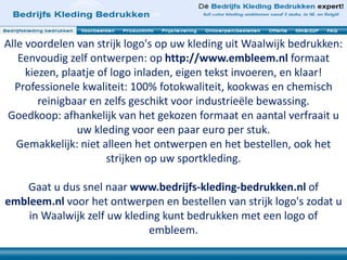 Alle voordelen van strijk logo's op uw kleding uit Waalwijk bedrukken:
Eenvoudig zelf ontwerpen: op http://www.embleem.nl formaat
kiezen, plaatje of logo inladen, eigen tekst invoeren, en klaar!
Professionele kwaliteit: 100% fotokwaliteit, kookwas en chemisch
reinigbaar en zelfs geschikt voor industrieële bewassing.
Goedkoop: afhankelijk van het gekozen formaat en aantal verfraait u
uw kleding voor een paar euro per stuk.
Gemakkelijk: niet alleen het ontwerpen en het bestellen, ook het
strijken op uw sportkleding.
Gaat u dus snel naar www.bedrijfs-kleding-bedrukken.nl of
embleem.nl voor het ontwerpen en bestellen van strijk logo's zodat u
in Waalwijk zelf uw kleding kunt bedrukken met een logo of
embleem.
 