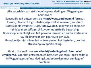 Alle voordelen van strijk logo's op uw kleding uit Wageningen
bedrukken:
Eenvoudig zelf ontwerpen: op http://www.embleem.nl formaat
kiezen, plaatje of logo inladen, eigen tekst invoeren, en klaar!
Professionele kwaliteit: 100% fotokwaliteit, kookwas en chemisch
reinigbaar en zelfs geschikt voor industrieële bewassing.
Goedkoop: afhankelijk van het gekozen formaat en aantal verfraait u
uw kleding voor een paar euro per stuk.
Gemakkelijk: niet alleen het ontwerpen en het bestellen, ook het
strijken op uw sportkleding.
Gaat u dus snel naar www.bedrijfs-kleding-bedrukken.nl of
embleem.nl voor het ontwerpen en bestellen van strijk logo's zodat u
in Wageningen zelf uw kleding kunt bedrukken met een logo of
embleem.
 