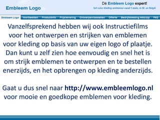 Vanzelfsprekend hebben wij ook Instructiefilms
  voor het ontwerpen en strijken van emblemen
voor kleding op basis van uw eigen logo of plaatje.
 Dan kunt u zelf zien hoe eenvoudig en snel het is
om strijk emblemen te ontwerpen en te bestellen
enerzijds, en het opbrengen op kleding anderzijds.

Gaat u dus snel naar http://www.embleemlogo.nl
voor mooie en goedkope emblemen voor kleding.
 