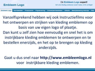 Vanzelfsprekend hebben wij ook Instructiefilms voor
het ontwerpen en strijken van kleding emblemen op
          basis van uw eigen logo of plaatje.
Dan kunt u zelf zien hoe eenvoudig en snel het is om
 instrijkbare kleding emblemen te ontwerpen en te
bestellen enerzijds, en het op te brengen op kleding
                      anderzijds.

Gaat u dus snel naar http://www.embleemlogo.nl
       voor instrijkbare kleding emblemen.
 