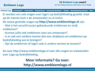 Er worden ons vele vragen over logo's op bedrijfskleding gesteld, maar
op de meeste kunt u de antwoorden nu al inzien.
De meest gestelde vragen op http://www.embleemlogo.nl zijn:
- Wat is het verschil tussen geborduurde emblemen en strijk
emblemen?
- Kunnen jullie ook emblemen voor ons ontwerpen?
- Is er ook een snellere manier dan een strijkbout om emblemen op
bedrijfskleding aan te brengen?
- Zijn de emblemen of logo's ook in andere vormen te leveren?

Ga naar http://www.embleemlogo.nl voor alle vragen en antwoorden
over Logo op bedrijfskleding.
                 Meer informatie? Ga naar:
                http://www.embleemlogo.nl
 