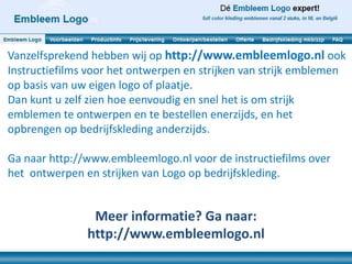 Vanzelfsprekend hebben wij op http://www.embleemlogo.nl ook
Instructiefilms voor het ontwerpen en strijken van strijk emblemen
op basis van uw eigen logo of plaatje.
Dan kunt u zelf zien hoe eenvoudig en snel het is om strijk
emblemen te ontwerpen en te bestellen enerzijds, en het
opbrengen op bedrijfskleding anderzijds.

Ga naar http://www.embleemlogo.nl voor de instructiefilms over
het ontwerpen en strijken van Logo op bedrijfskleding.


                Meer informatie? Ga naar:
               http://www.embleemlogo.nl
 