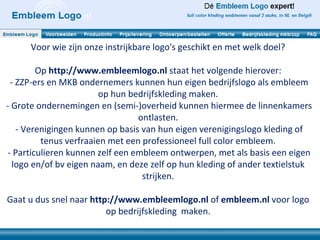 Voor wie zijn onze instrijkbare logo's geschikt en met welk doel?

         Op http://www.embleemlogo.nl staat het volgende hierover:
  - ZZP-ers en MKB ondernemers kunnen hun eigen bedrijfslogo als embleem
                         op hun bedrijfskleding maken.
- Grote ondernemingen en (semi-)overheid kunnen hiermee de linnenkamers
                                  ontlasten.
    - Verenigingen kunnen op basis van hun eigen verenigingslogo kleding of
          tenus verfraaien met een professioneel full color embleem.
 - Particulieren kunnen zelf een embleem ontwerpen, met als basis een eigen
   logo en/of bv eigen naam, en deze zelf op hun kleding of ander textielstuk
                                   strijken.

Gaat u dus snel naar http://www.embleemlogo.nl of embleem.nl voor logo
                         op bedrijfskleding maken.
 