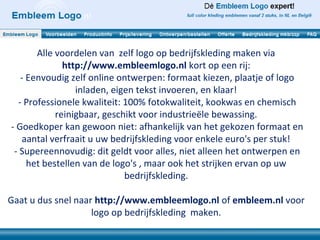 Alle voordelen van zelf logo op bedrijfskleding maken via
              http://www.embleemlogo.nl kort op een rij:
   - Eenvoudig zelf online ontwerpen: formaat kiezen, plaatje of logo
                 inladen, eigen tekst invoeren, en klaar!
  - Professionele kwaliteit: 100% fotokwaliteit, kookwas en chemisch
            reinigbaar, geschikt voor industrieële bewassing.
- Goedkoper kan gewoon niet: afhankelijk van het gekozen formaat en
   aantal verfraait u uw bedrijfskleding voor enkele euro's per stuk!
 - Supereennovudig: dit geldt voor alles, niet alleen het ontwerpen en
     het bestellen van de logo's , maar ook het strijken ervan op uw
                             bedrijfskleding.

Gaat u dus snel naar http://www.embleemlogo.nl of embleem.nl voor
                    logo op bedrijfskleding maken.
 
