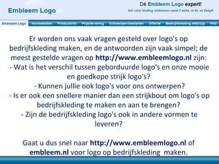 Er worden ons vaak vragen gesteld over logo's op
bedrijfskleding maken, en de antwoorden zijn vaak simpel; de
 meest gestelde vragen op http://www.embleemlogo.nl zijn:
- Wat is het verschil tussen geborduurde logo's en onze mooie
                     en goedkope strijk logo's?
          - Kunnen jullie ook logo's voor ons ontwerpen?
- Is er ook een snellere manier dan een strijkbout om logo's op
           bedrijfskleding te maken en aan te brengen?
     - Zijn de bedrijfskleding logo's ook in andere vormen te
                              leveren?

    Gaat u dus snel naar http://www.embleemlogo.nl of
      embleem.nl voor logo op bedrijfskleding maken.
 