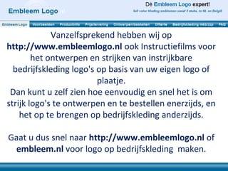 Vanzelfsprekend hebben wij op
http://www.embleemlogo.nl ook Instructiefilms voor
        het ontwerpen en strijken van instrijkbare
  bedrijfskleding logo's op basis van uw eigen logo of
                         plaatje.
 Dan kunt u zelf zien hoe eenvoudig en snel het is om
strijk logo's te ontwerpen en te bestellen enerzijds, en
    het op te brengen op bedrijfskleding anderzijds.

Gaat u dus snel naar http://www.embleemlogo.nl of
 embleem.nl voor logo op bedrijfskleding maken.
 