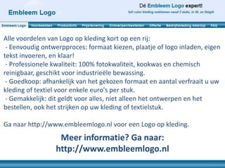 Alle voordelen van Logo op kleding kort op een rij:
 - Eenvoudig ontwerpproces: formaat kiezen, plaatje of logo inladen, eigen
tekst invoeren, en klaar!
 - Professionele kwaliteit: 100% fotokwaliteit, kookwas en chemisch
reinigbaar, geschikt voor industrieële bewassing.
 - Goedkoop: afhankelijk van het gekozen formaat en aantal verfraait u uw
kleding of textiel voor enkele euro's per stuk.
 - Gemakkelijk: dit geldt voor alles, niet alleen het ontwerpen en het
bestellen, ook het strijken op uw kleding of textielstuk.

Ga naar http://www.embleemlogo.nl voor een Logo op kleding.
                  Meer informatie? Ga naar:
                 http://www.embleemlogo.nl
 