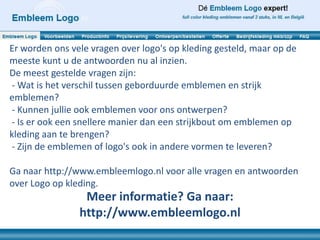 Er worden ons vele vragen over logo's op kleding gesteld, maar op de
meeste kunt u de antwoorden nu al inzien.
De meest gestelde vragen zijn:
- Wat is het verschil tussen geborduurde emblemen en strijk
emblemen?
- Kunnen jullie ook emblemen voor ons ontwerpen?
- Is er ook een snellere manier dan een strijkbout om emblemen op
kleding aan te brengen?
- Zijn de emblemen of logo's ook in andere vormen te leveren?

Ga naar http://www.embleemlogo.nl voor alle vragen en antwoorden
over Logo op kleding.
                 Meer informatie? Ga naar:
                http://www.embleemlogo.nl
 