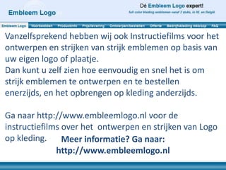 Vanzelfsprekend hebben wij ook Instructiefilms voor het
ontwerpen en strijken van strijk emblemen op basis van
uw eigen logo of plaatje.
Dan kunt u zelf zien hoe eenvoudig en snel het is om
strijk emblemen te ontwerpen en te bestellen
enerzijds, en het opbrengen op kleding anderzijds.

Ga naar http://www.embleemlogo.nl voor de
instructiefilms over het ontwerpen en strijken van Logo
op kleding.     Meer informatie? Ga naar:
              http://www.embleemlogo.nl
 