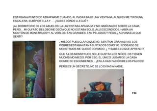 ESTABANA PUNTO DE ATRAPARME CUANDO,AL PASAR BAJO UNA VENTANA,ALGUIENME TIRÓ UNA
ESCALERA.SUBÍ POR ELLA Y … ¿SABES DÓNDE LLEGUÉ?
¡AL DORMITORIO DE LOS ABUELOS!LA LUZ ESTABA APAGADA Y NO HABÍA NADIE SOBRE LA CAMA,
PERO… MI OLFATO DE LOBO ME DECÍA QUE NO ESTABA SOLO.¡ALLÍESCONDIDOS, HABÍA UN
MONTÓN DE MONSTRUOS! Y AL VERLOS,TANGRANDES,TAN PELUDOS Y FEOS,¿ADIVINASLO QUE
SENTÍ?
¿MIEDO? PUES CLARO QUE NO. SENTÍ UN GRAN ALIVIO.LOS
POBRES ESTABANTAN ASUSTADOSCOMO YO. RODEADO DE
MONSTRUOS ME QUEDÉ DORMIDO.¿ Y SABES LO QUE APRENDÍ?
QUE A LOS MONSTRUOS NO LE GUSTAN LOS NIÑOS. OS TIENEN
MUCHÍSIMO MIEDO. POR ESO, EL ÚNICO LUGAR DE LA CASA
DONDE SE ESCONDENES… ¡EN LA HABITACIÓNDE LOS PADRES!
PERO ES UN SECRETO,NO SE LO DIGAS A NADIE.
FIN
 