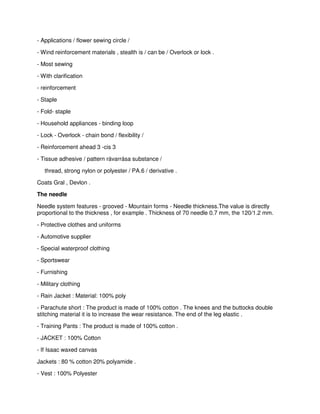 - Applications / flower sewing circle /
- Wind reinforcement materials , stealth is / can be / Overlock or lock .
- Most sewing
- With clarification
- reinforcement
- Staple
- Fold- staple
- Household appliances - binding loop
- Lock - Overlock - chain bond / flexibility /
- Reinforcement ahead 3 -cis 3
- Tissue adhesive / pattern rávarrása substance /
thread, strong nylon or polyester / PA.6 / derivative .
Coats Gral , Devlon .
The needle
Needle system features - grooved - Mountain forms - Needle thickness.The value is directly
proportional to the thickness , for example . Thickness of 70 needle 0.7 mm, the 120/1.2 mm.
- Protective clothes and uniforms
- Automotive supplier
- Special waterproof clothing
- Sportswear
- Furnishing
- Military clothing
- Rain Jacket : Material: 100% poly
- Parachute short : The product is made of 100% cotton . The knees and the buttocks double
stitching material it is to increase the wear resistance. The end of the leg elastic .
- Training Pants : The product is made of 100% cotton .
- JACKET : 100% Cotton
- If Isaac waxed canvas
Jackets : 80 % cotton 20% polyamide .
- Vest : 100% Polyester

 