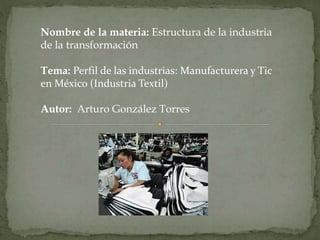 Nombre de la materia: Estructura de la industria 
de la transformación 
Tema: Perfil de las industrias: Manufacturera y Tic 
en México (Industria Textil) 
Autor: Arturo González Torres 
 