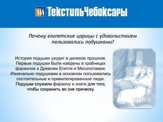 Почему египетские царицы с удовольствием
пользовались подушками?
История подушек уходит в далекое прошлое.
Первые подушки были найдены в гробницах
фараонов в Древнем Египте и Месопотамии.
Изначально подушками в основном пользовались
состоятельные и привилегированные люди.
Подушки служили фараону и знати для того,
чтобы сохранить во сне прическу.
 