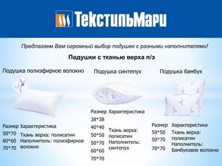 Подушки с тканью верха п/э
Предлагаем Вам огромный выбор подушек с разными наполнителями!
Подушка полиэфирное волокно
Размер Характеристика
50*70 Ткань верха: полисатин
Наполнитель: полиэфирное
волокно
60*60
70*70
Подушка синтепух
Размер Характеристика
38*38
Ткань верха:
полисатин
Наполнитель:
синтепух
40*40
50*50
50*70
60*60
70*70
Подушка бамбук
Размер Характеристика
50*50 Ткань верха:
полисатин
Наполнитель:
Бамбуковое волокно
50*70
70*70
 