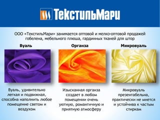 ООО «ТекстильМари» занимается оптовой и мелко-оптовой продажей
гобелена, мебельного плюша, гардинных тканей для штор
Вуаль Органза Микровуаль
Вуаль, удивительно
легкая и подвижная,
способна наполнить любое
помещение светом и
воздухом
Изысканная органза
создает в любом
помещении очень
уютную, романтичную и
приятную атмосферу
Микровуаль
презентабельна,
практически не мнется
и устойчива к частым
стиркам
 