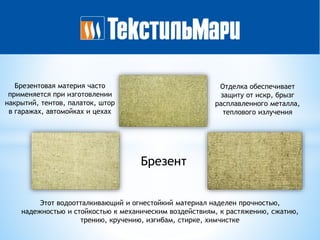Брезент
Этот водоотталкивающий и огнестойкий материал наделен прочностью,
надежностью и стойкостью к механическим воздействиям, к растяжению, сжатию,
трению, кручению, изгибам, стирке, химчистке
Брезентовая материя часто
применяется при изготовлении
накрытий, тентов, палаток, штор
в гаражах, автомойках и цехах
Отделка обеспечивает
защиту от искр, брызг
расплавленного металла,
теплового излучения
 