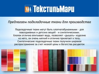 Предлагаем подкладочные ткани для производства
Подкладочные ткани могут быть хлопчатобумажными – для
повседневных и детских вещей – и синтетическими.
Хлопок отлично впитывает воду, позволяет «дышать» изделию
из него, он очень мягкий и отлично прилегает к телу.
Синтетические подкладочные ткани получили широкое
распространение за счет низкой цены и богатства расцветок
 