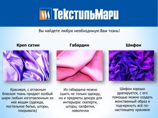 Креп сатин Габардин Шифон
Из габардина можно
сшить не только одежду,
но и предметы декора для
интерьера: скатерти,
шторы, салфетки,
наволочки
Красивая, с атласным
блеском ткань придает особый
шарм любым изготовленным из
нее вещам (одежда,
постельное белье, шторы,
покрывала)
Шифон хорошо
драпируется, с его
помощью можно создать
женственный образ и
подчеркнуть всё по-
настоящему красивое
Вы найдете любую необходимую Вам ткань!
 