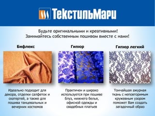 Будьте оригинальными и креативными!
Занимайтесь собственным пошивом вместе с нами!
Бифлекс Гипюр Гипюр легкий
Идеально подходит для
декора, отделки салфеток и
скатертей, а также для
пошива танцевальных и
вечерних костюмов
Практичен и широко
используется при пошиве
блуз, нижнего белья,
офисной одежды и
свадебных платьев
Тончайшая ажурная
ткань с неповторимым
кружевным узором
поможет Вам создать
загадочный образ
 