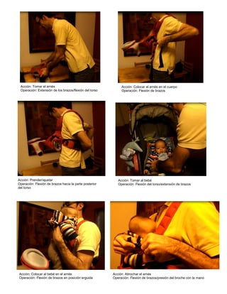 Acción: Colocar el arnés en el cuerpo
Operación: Flexión de brazos
Acción: Tomar el arnés
Operación: Extensión de los brazos/flexión del torso
Acción: Prender/ajustar
Operación: Flexión de brazos hacia la parte posterior
del torso
Acción: Tomar al bebé
Operación: Flexión del torso/extensión de brazos
Acción: Colocar al bebé en el arnés
Operación: Flexión de brazos en posición erguida
Acción: Abrochar el arnés
Operación: Flexión de brazos/presión del broche con la mano
 
