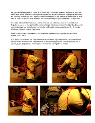 Las recomendaciones desde el campo de la biomecánica y fisiología para esta actividad en particular
serían acercar más el bebé al cuerpo ya que al no estarlo requiere más esfuerzo por parte del usuario.
Por otro lado los músculos de la espalda hacen contrapeso por lo que nuestra recomendación en este
caso es llevar una mochila en el momento de utilizar el arnés para que se establezca un equilibrio.
Al realizar esta actividad no existen posturas forzadas, y si existieran, estas no se considerarían
forzadas ya que no se transporta al bebé en el arnés por más de dos horas en total por día. Este punto
es importante porque las posturas y movimientos inadecuados causan un gasto excesivo de energía
afectando músculos, corazón y pulmones.
Desde el punto de vista antropométrico no hay inadecuaciones puesto que el arnés permite la
adaptación al cuerpo.
Si se realiza una actividad que constantemente se pasa de los ángulos de confort, esto traería serias
consecuencias. A continuación presentaremos los movimientos y posturas críticas adoptadas por el
usuario, que lo perjudicarían si lo realizara por intervalos prolongados de tiempo.
 