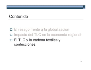 Contenido


  El rezago frente a la globalización
  Impacto del TLC en la economía regional
  El TLC y la cadena textiles y
  confecciones



                                        31
 