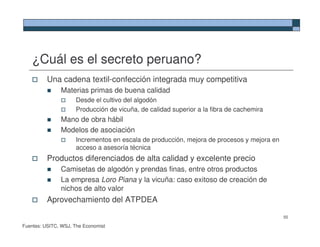 ¿Cuál es el secreto peruano?
          Una cadena textil-confección integrada muy competitiva
               Materias primas de buena calidad
                     Desde el cultivo del algodón
                     Producción de vicuña, de calidad superior a la fibra de cachemira
               Mano de obra hábil
               Modelos de asociación
                     Incrementos en escala de producción, mejora de procesos y mejora en
                     acceso a asesoría técnica
          Productos diferenciados de alta calidad y excelente precio
               Camisetas de algodón y prendas finas, entre otros productos
               La empresa Loro Piana y la vicuña: caso exitoso de creación de
               nichos de alto valor
          Aprovechamiento del ATPDEA

                                                                                           55

Fuentes: USITC, WSJ, The Economist
 