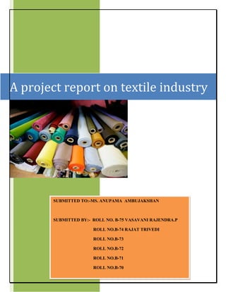A project report on textile industry
SUBMITTED TO:-MS. ANUPAMA AMBUJAKSHAN
SUBMITTED BY:- ROLL NO. B-75 VASAVANI RAJENDRA.P
ROLL NO.B-74 RAJAT TRIVEDI
ROLL NO.B-73
ROLL NO.B-72
ROLL NO.B-71
ROLL NO.B-70
 