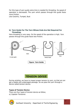 For this type of yarn guide extra time is needed for threading. So speed of
operation is decreased. The yarn which passes through this guide faces
more friction.
Like Ceramic, Tumpet, Bust
b) Yarn Guide For The Yarn Whose Ends Are Not Required For
Threading;
Here threading is very easy. So the speed of the operation is high. Yarn
passes through this guide faces less friction.
During winding, we have to impart proper tension to yarn, so that we can
get a stable and undamaged package. So we pass the yarn through a
device called tension device.
Types of Tension Device
There are four types of tension device as follow;
a) Capstan Tensioner.
Southeast University – Department of Textile Engineering
12
Figure: Yarn Guide
TENSION DEVICE
 