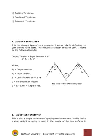b) Additive Tensioner.
c) Combined Tensioner.
d) Automatic Tensioner.
A. CAPSTAN TENSIONER
It is the simplest type of yarn tensioner. It works only by deflecting the
yarn around fixed posts. This includes a capstan effect on yarn. It works
by the following formula:
Output Tension = Input Tension × eμθ
or, T2 = T1 eμθ
Where,
T2 = Output tension.
T1 = Input tension.
e = Constant tension = 2.78
μ = Co-efficient of friction.
θ = θ1+θ2+θ3 = Angle of lap.
B. ADDITIVE TENSIONER
This is also a simple technique of applying tension on yarn. In this device
a dead weight or spring is used in the middle of the two surfaces in
Southeast University – Department of Textile Engineering
13
 