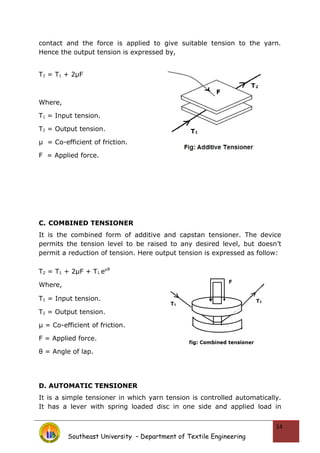 contact and the force is applied to give suitable tension to the yarn.
Hence the output tension is expressed by,
T2 = T1 + 2μF
Where,
T1 = Input tension.
T2 = Output tension.
µ = Co-efficient of friction.
F = Applied force.
C. COMBINED TENSIONER
It is the combined form of additive and capstan tensioner. The device
permits the tension level to be raised to any desired level, but doesn’t
permit a reduction of tension. Here output tension is expressed as follow:
T2 = T1 + 2μF + T1 eμθ
Where,
T1 = Input tension.
T2 = Output tension.
µ = Co-efficient of friction.
F = Applied force.
θ = Angle of lap.
D. AUTOMATIC TENSIONER
It is a simple tensioner in which yarn tension is controlled automatically.
It has a lever with spring loaded disc in one side and applied load in
Southeast University – Department of Textile Engineering
14
 