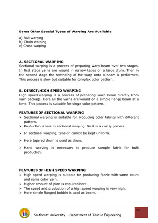 Some Other Special Types of Warping Are Available
a) Ball warping
b) Chain warping
c) Cross warping
A. SECTIONAL WARPING
Sectional warping is a process of preparing warp beam over two stages.
In first stage yarns are wound in narrow tapes on a large drum. Then in
the second stage the rewinding of the warp onto a beam is performed.
This process is slow but suitable for complex color pattern.
B. DIRECT/HIGH SPEED WARPING
High speed warping is a process of preparing warp beam directly from
yarn package. Here all the yarns are wound on a simple flange beam at a
time. This process is suitable for single color pattern.
FEATURES OF SECTIONAL WARPING
 Sectional warping is suitable for producing color fabrics with different
pattern.
 Production is less in sectional warping. So it is a costly process.
 In sectional warping, tension cannot be kept uniform.
 Here tapered drum is used as drum.
 Hand weaving is necessary to produce sample fabric for bulk
production.
FEATURES OF HIGH SPEED WARPING
 High speed warping is suitable for producing fabric with same count
and same color yarn.
 Higher amount of yarn is required here.
 The speed and production of a high speed warping is very high.
 Here simple flanged bobbin is used as beam.
Southeast University – Department of Textile Engineering
20
 
