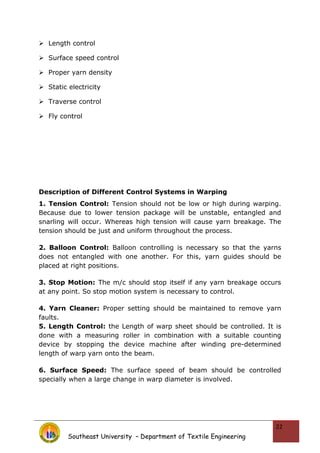  Length control
 Surface speed control
 Proper yarn density
 Static electricity
 Traverse control
 Fly control
Description of Different Control Systems in Warping
1. Tension Control: Tension should not be low or high during warping.
Because due to lower tension package will be unstable, entangled and
snarling will occur. Whereas high tension will cause yarn breakage. The
tension should be just and uniform throughout the process.
2. Balloon Control: Balloon controlling is necessary so that the yarns
does not entangled with one another. For this, yarn guides should be
placed at right positions.
3. Stop Motion: The m/c should stop itself if any yarn breakage occurs
at any point. So stop motion system is necessary to control.
4. Yarn Cleaner: Proper setting should be maintained to remove yarn
faults.
5. Length Control: the Length of warp sheet should be controlled. It is
done with a measuring roller in combination with a suitable counting
device by stopping the device machine after winding pre-determined
length of warp yarn onto the beam.
6. Surface Speed: The surface speed of beam should be controlled
specially when a large change in warp diameter is involved.
Southeast University – Department of Textile Engineering
22
 