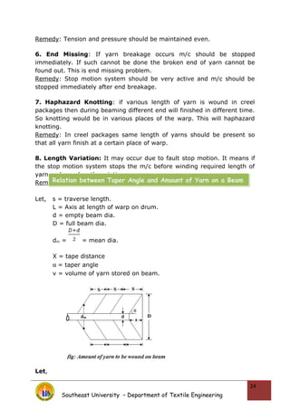 Remedy: Tension and pressure should be maintained even.
6. End Missing: If yarn breakage occurs m/c should be stopped
immediately. If such cannot be done the broken end of yarn cannot be
found out. This is end missing problem.
Remedy: Stop motion system should be very active and m/c should be
stopped immediately after end breakage.
7. Haphazard Knotting: if various length of yarn is wound in creel
packages then during beaming different end will finished in different time.
So knotting would be in various places of the warp. This will haphazard
knotting.
Remedy: In creel packages same length of yarns should be present so
that all yarn finish at a certain place of warp.
8. Length Variation: It may occur due to fault stop motion. It means if
the stop motion system stops the m/c before winding required length of
yarn on beam length variation occurs.
Remedy: Stop motion should be checked carefully.
Let, s = traverse length.
L = Axis at length of warp on drum.
d = empty beam dia.
D = full beam dia.
dm = = mean dia.
X = tape distance
α = taper angle
v = volume of yarn stored on beam.
Let,
Southeast University – Department of Textile Engineering
24
Relation between Taper Angle and Amount of Yarn on a Beam
 
