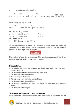 s >x, so as to maintain stability.
V = - = ( - ) = (D+d) (D-d) = πL ( ) ( )
From figure, we can see that,
dm = , mean dia and = x tan α
So , V = π L dm (x tan α)
or, V > π L dm (S tan α) if, x > s
or, V < π L dm (S tan α) if, x < s
So, V S tan α
if α = 90° then V = s tan 90°= α
So unlimited amount of yarns can be wound if flange stays perpendicular
to beam barrel. Practically this is impossible. But this type of package
permit’s to wind high amount of yarn.
The method of applying a gelatinous film forming substance of starch on
warp yarn before weaving is known as sizing.
Object of Sizing
 To protect the yarn from abrasion with heald eye, back rest, reed etc.
during weaving.
 To improve breaking strength of cellulosic yarn.
 To increase yarn smoothness.
 To reduce yarn hairness.
 To increase yarn elasticity and stiffness.
 To decrease yarn extensibility.
 To hinder generation of static electricity for synthetic and blended
yarn.
 To increase yarn weight.
Sizing Ingredients and Their Functions
Some important size ingradients and their functions are mentioned below-
Southeast University – Department of Textile Engineering
25
Π2
4
D + d
2
D - d
2
SIZING
 