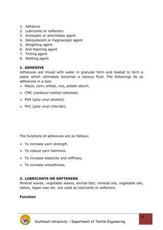1. Adhesive
2. Lubricants or softeners
3. Antiseptic or antimildew agent
4. Deliquescent or Hygroscopic agent
5. Weighting agent
6. Anti-foaming agent
7. Tinting agent
8. Wetting agent
1. ADHESIVE
Adhesives are mixed with water in granular form and heated to form a
paste which ultimately becomes a viscous fluid. The followings do as
adhesives in a size:
 Maize, corn, wheat, rice, potato starch.
 CMC (carboxyl methyl cellulose).
 PVA (poly vinyl alcohol).
 PVC (poly vinyl chloride).
The functions of adhesives are as follows;
 To increase yarn strength.
 To reduce yarn hairiness.
 To increase elasticity and stiffness.
 To increase smoothness.
2. LUBRICANTS OR SOFTENERS
Mineral waxex, vegetable waxes, animal fats; mineral oils, vegetable oils,
tallow, Japan wax etc. are used as lubricants or softeners.
Function
Southeast University – Department of Textile Engineering
26
 