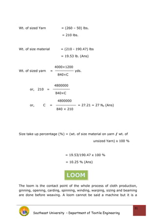 Wt. of sized Yarn = (260 – 50) lbs.
= 210 lbs.
Wt. of size material = (210 - 190.47) lbs
= 19.53 lb. (Ans)
4000×1200
Wt. of sized yarn = yds.
840×C
4800000
or, 210 =
840×C
4800000
or, C = = 27.21 = 27 Ne (Ans)
840 × 210
Size take up percentage (%) = (wt. of size material on yarn / wt. of
unsized Yarn) x 100 %
= 19.53/190.47 x 100 %
= 10.25 % (Ans)
The loom is the contact point of the whole process of cloth production,
ginning, opening, carding, spinning, winding, warping, sizing and beaming
are done before weaving. A loom cannot be said a machine but it is a
Southeast University – Department of Textile Engineering
31
LOOM
 