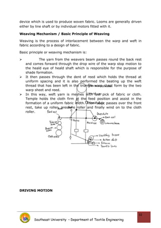device which is used to produce woven fabric. Looms are generally driven
either by line shaft or by individual motors fitted with it.
Weaving Mechanism / Basic Principle of Weaving
Weaving is the process of interlacement between the warp and weft in
fabric according to a design of fabric.
Basic principle or weaving mechanism is:
 The yarn from the weavers beam passes round the back rest
and comes forward through the drop wire of the warp stop motion to
the heald eye of heald shaft which is responsible for the purpose of
shade formation.
 It then passes through the dent of reed which holds the thread at
uniform spacing and it is also performed the beating up the weft
thread that has been left in the triangle warp sheet form by the two
warp sheet and reed.
 In this way, weft yarn is meshes with last pick of fabric or cloth.
Temple holds the cloth firm at the feed position and assist in the
formation of a uniform fabric width. Then fabric passes over the front
rest, take up roller, pressure roller and finally wind on to the cloth
roller.
DRIVING MOTION
Southeast University – Department of Textile Engineering
32
 
