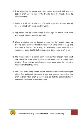  It is seen that the figure that, two tappet mounted with the one
bottom shaft and it passed the treadle lever by treadle bowl to
down direction.
 There is a fulcrum at the end of treadle lever and another end of
lever is joined with heald shaft by yarn.
 Top roller acts as intermediate of two rope of heald shaft from
which rope passes over the top roller.
 When shedding cam or tappet pressed on the treadle lever by
treadle bowl, then one heald shaft is down while another is up and
shedding is formed. Such way, 2nd
shedding tappet reverses full
motion i.e. upper heald shaft is down and down heald shaft is up.
 The mechanism of a power loom receives their motion from shaft
that traverses from side to side in the loom and is driver from
another. Their relative speeds are of importance since they give the
mechanism that they drive.
 The crank shaft being driven by the motor moves one revolution per
picks. The motion of the teeth of the gear wheels connecting this
shaft to the bottom shaft is always 2:1, so that the bottom shaft will
move one revolution in ever two picks.
Southeast University – Department of Textile Engineering
33
 