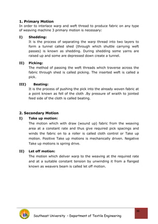 1. Primary Motion
In order to interlace warp and weft thread to produce fabric on any type
of weaving machine 3 primary motion is necessary:
I) Shedding:
It is the process of separating the warp thread into two layers to
form a tunnel called shed (through which shuttle carrying weft
passes) is known as shedding. During shedding some yarns are
raised up and some are depressed down create a tunnel.
II) Picking:
The method of passing the weft threads which traverse across the
fabric through shed is called picking. The inserted weft is called a
pick.
III) Beating:
It is the process of pushing the pick into the already woven fabric at
a point known as fell of the cloth .By pressure of wraith to jointed
feed side of the cloth is called beating.
2. Secondary Motion
I) Take up motion:
The motion which with draw (wound up) fabric from the weaving
area at a constant rate and thus give required pick spacings and
winds the fabric on to a roller is called cloth control or Take up
motion. Positive Take up motions is mechanically driven. Negative
Take up motions is spring drive.
II) Let off motion:
The motion which deliver warp to the weaving at the required rate
and at a suitable constant tension by unwinding it from a flanged
known as weavers beam is called let off motion.
Southeast University – Department of Textile Engineering
36
 