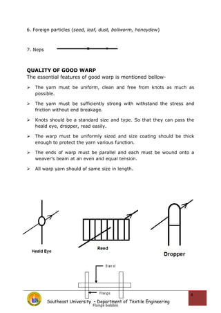 6. Foreign particles (seed, leaf, dust, bollworm, honeydew)
7. Neps
QUALITY OF GOOD WARP
The essential features of good warp is mentioned bellow-
 The yarn must be uniform, clean and free from knots as much as
possible.
 The yarn must be sufficiently strong with withstand the stress and
friction without end breakage.
 Knots should be a standard size and type. So that they can pass the
heald eye, dropper, read easily.
 The warp must be uniformly sized and size coating should be thick
enough to protect the yarn various function.
 The ends of warp must be parallel and each must be wound onto a
weaver’s beam at an even and equal tension.
 All warp yarn should of same size in length.
Southeast University – Department of Textile Engineering
4
 
