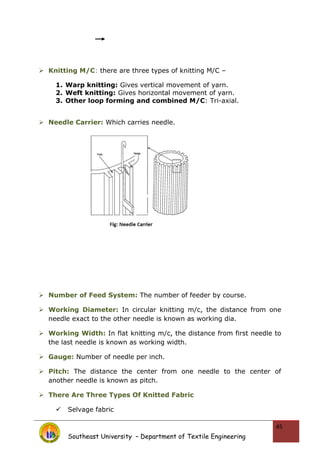  Knitting M/C: there are three types of knitting M/C –
1. Warp knitting: Gives vertical movement of yarn.
2. Weft knitting: Gives horizontal movement of yarn.
3. Other loop forming and combined M/C: Tri-axial.
 Needle Carrier: Which carries needle.
 Number of Feed System: The number of feeder by course.
 Working Diameter: In circular knitting m/c, the distance from one
needle exact to the other needle is known as working dia.
 Working Width: In flat knitting m/c, the distance from first needle to
the last needle is known as working width.
 Gauge: Number of needle per inch.
 Pitch: The distance the center from one needle to the center of
another needle is known as pitch.
 There Are Three Types Of Knitted Fabric
 Selvage fabric
Southeast University – Department of Textile Engineering
45
 