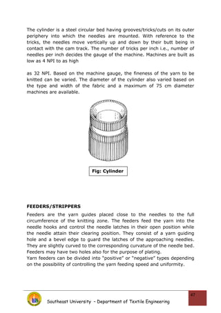 The cylinder is a steel circular bed having grooves/tricks/cuts on its outer
periphery into which the needles are mounted. With reference to the
tricks, the needles move vertically up and down by their butt being in
contact with the cam track. The number of tricks per inch i.e., number of
needles per inch decides the gauge of the machine. Machines are built as
low as 4 NPI to as high
as 32 NPI. Based on the machine gauge, the fineness of the yarn to be
knitted can be varied. The diameter of the cylinder also varied based on
the type and width of the fabric and a maximum of 75 cm diameter
machines are available.
FEEDERS/STRIPPERS
Feeders are the yarn guides placed close to the needles to the full
circumference of the knitting zone. The feeders feed the yarn into the
needle hooks and control the needle latches in their open position while
the needle attain their clearing position. They consist of a yarn guiding
hole and a bevel edge to guard the latches of the approaching needles.
They are slightly curved to the corresponding curvature of the needle bed.
Feeders may have two holes also for the purpose of plating.
Yarn feeders can be divided into “positive” or “negative” types depending
on the possibility of controlling the yarn feeding speed and uniformity.
Southeast University – Department of Textile Engineering
47
Fig: Cylinder
 