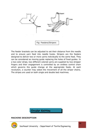 The feeder brackets can be adjusted to set their distance from the needle
and to ensure yarn feed into needle hooks. Stripers are the feeders
designed to deliver two or more yarns individually to the same feed. They
can be considered as moving guide replacing the holes of fixed guides. In
a two color stripe, two different colored yarns are supplied by two stripper
fingers and their engagement is controlled by an endless control chain
which governs the guide change at the appropriate feeds. At each
revolution, a counter may select the movement of all the striper chains.
The stripes are used on both single and double bed machines.
MACHINE DESCRIPTION
Southeast University – Department of Textile Engineering
48
Fig: Feeders/Stripers
Circular Knitting
 