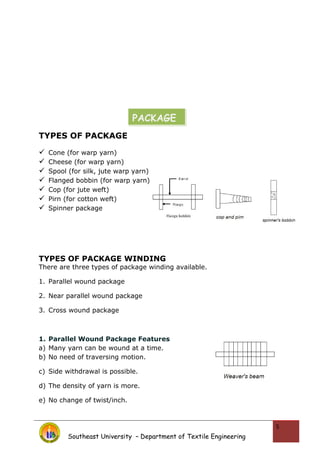 TYPES OF PACKAGE
 Cone (for warp yarn)
 Cheese (for warp yarn)
 Spool (for silk, jute warp yarn)
 Flanged bobbin (for warp yarn)
 Cop (for jute weft)
 Pirn (for cotton weft)
 Spinner package
TYPES OF PACKAGE WINDING
There are three types of package winding available.
1. Parallel wound package
2. Near parallel wound package
3. Cross wound package
1. Parallel Wound Package Features
a) Many yarn can be wound at a time.
b) No need of traversing motion.
c) Side withdrawal is possible.
d) The density of yarn is more.
e) No change of twist/inch.
Southeast University – Department of Textile Engineering
5
PACKAGE
 