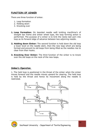 FUNCTION OF SINKER
There are three function of sinker.
1. Loop formation
2. Holding down
3. Knocking over
1. Loop Formation: On bearded needle weft knitting macShine’s of
straight bar frame and sinker wheel type, the loop forming action is
performed. The purpose of a sinker is to kink the newly laid yarn into
loop as its forward edge of advance between two adjoining needle.
2. Holding down Sinker: The second function is hold down the old loop
a lower level on the needle stem, then the new loop which are being
formed and prevent to old loops from being lifted as the needles rise to
clear from their hooks.
3. Knocking Over Sinker: The third function of the sinker is to knock
over the old loops on the neck of the new loops.
Sinker’s Operation
1. The held loop is positioned in the throat of the sinker when the sinker
moves forward and the needle moves upward for clearing. The held loop
is held by the throat and hence its movement along the needle is
restricted.
Southeast University – Department of Textile Engineering
53
 
