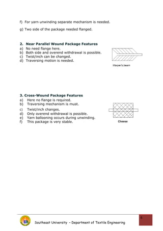 f) For yarn unwinding separate mechanism is needed.
g) Two side of the package needed flanged.
2. Near Parallel Wound Package Features
a) No need flange here.
b) Both side and overend withdrawal is possible.
c) Twist/inch can be changed.
d) Traversing motion is needed.
3. Cross-Wound Package Features
a) Here no flange is required.
b) Traversing mechanism is must.
c) Twist/inch changes.
d) Only overend withdrawal is possible.
e) Yarn ballooning occurs during unwinding.
f) This package is very stable.
Southeast University – Department of Textile Engineering
6
 