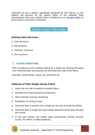 important to use a pattern specifically designed for knit fabrics, as the
pattern will account for the stretch factor of the material. Most
seamstresses also use a double layer of stitching or an overlock stitch on
jersey fabric, to prevent unraveling.
Knitting Fabric Structure
1. Plain structure
2. Rib structure
3. Interlock structure
4. Purl structure
1. PLAIN STRUCTURE
Plain is produce by the needles knitting as a single set, drawing the loops
from technical back and towards the technical face side of the fabric.
Example: jersey blister, jersey lily, stocknitte etc.
Features of Plain Single Jersey Fabric
1. Used only one set of needle to produce fabric.
2. Simplest and most economical production.
3. 40% potential recovery stretching.
4. Probability of curling of yarn.
5. Technical face is smooth and v-shape can be seen through the Wales.
6. Technical back is rough and wave shape appeared at the back thought
the course.
7. It one yarn breaks, the needle loops successively unmosh through
course, this effect is called laddering.
Southeast University – Department of Textile Engineering
61
PRIMARY BASIC STRUCTURES
 