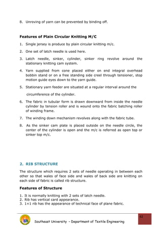 8. Unroving of yarn can be prevented by binding off.
Features of Plain Circular Knitting M/C
1. Single jersey is produce by plain circular knitting m/c.
2. One set of latch needle is used here.
3. Latch needle, sinker, cylinder, sinker ring revolve around the
stationary knitting cam system.
4. Yarn supplied from cone placed either on end integral overhead
bobbin stand or on a free standing side creel through tensioner, stop
motion guide eyes down to the yarn guide.
5. Stationary yarn feeder are situated at a regular interval around the
circumference of the cylinder.
6. The fabric in tubular form is drawn downward from inside the needle
cylinder by tension roller and is wound onto the fabric batching roller
of winding frame.
7. The winding down mechanism revolves along with the fabric tube.
8. As the sinker cam plate is placed outside on the needle circle, the
center of the cylinder is open and the m/c is referred as open top or
sinker top m/c.
2. RIB STRUCTURE
The structure which requires 2 sets of needle operating in between each
other so that wales of face side and wales of back side are knitting on
each side of fabric is called rib structure.
Features of Structure
1. It is normally knitting with 2 sets of latch needle.
2. Rib has vertical card appearance.
3. 1×1 rib has the appearance of technical face of plane fabric.
Southeast University – Department of Textile Engineering
62
 