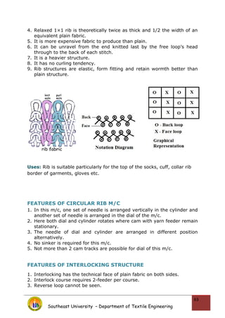 4. Relaxed 1×1 rib is theoretically twice as thick and 1/2 the width of an
equivalent plain fabric.
5. It is more expensive fabric to produce than plain.
6. It can be unravel from the end knitted last by the free loop’s head
through to the back of each stitch.
7. It is a heavier structure.
8. It has no curling tendency.
9. Rib structures are elastic, form fitting and retain wormth better than
plain structure.
Uses: Rib is suitable particularly for the top of the socks, cuff, collar rib
border of garments, gloves etc.
FEATURES OF CIRCULAR RIB M/C
1. In this m/c, one set of needle is arranged vertically in the cylinder and
another set of needle is arranged in the dial of the m/c.
2. Here both dial and cylinder rotates where cam with yarn feeder remain
stationary.
3. The needle of dial and cylinder are arranged in different position
alternatively.
4. No sinker is required for this m/c.
5. Not more than 2 cam tracks are possible for dial of this m/c.
FEATURES OF INTERLOCKING STRUCTURE
1. Interlocking has the technical face of plain fabric on both sides.
2. Interlock course requires 2-feeder per course.
3. Reverse loop cannot be seen.
Southeast University – Department of Textile Engineering
63
 